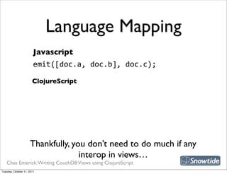 Language Mapping
                        Javascript
                        emit([doc.a,  doc.b],  doc.c);

                       ClojureScript




                     Thankfully, you don’t need to do much if any
                                   interop in views…
   Chas Emerick: Writing CouchDB Views using ClojureScript
Tuesday, October 11, 2011
 