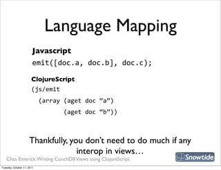 Language Mapping
                        Javascript
                        emit([doc.a,  doc.b],  doc.c);

                       ClojureScript
                       (js/emit
                           (array  (aget  doc  “a”)
                                         (aget  doc  “b”))



                     Thankfully, you don’t need to do much if any
                                   interop in views…
   Chas Emerick: Writing CouchDB Views using ClojureScript
Tuesday, October 11, 2011
 