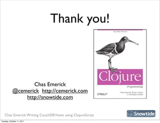 Thank you!



                                                             snipe book
                   Chas Emerick
            @cemerick http://cemerick.com
                http://snowtide.com


   Chas Emerick: Writing CouchDB Views using ClojureScript
Tuesday, October 11, 2011
 