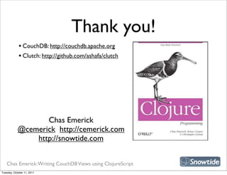 Thank you!
             • CouchDB: http://couchdb.apache.org
             • Clutch: http://github.com/ashafa/clutch




                                                             snipe book
                   Chas Emerick
            @cemerick http://cemerick.com
                http://snowtide.com


   Chas Emerick: Writing CouchDB Views using ClojureScript
Tuesday, October 11, 2011
 
