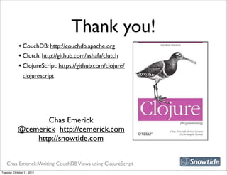 Thank you!
             • CouchDB: http://couchdb.apache.org
             • Clutch: http://github.com/ashafa/clutch
             • ClojureScript: https://github.com/clojure/
                clojurescript




                                                             snipe book
                   Chas Emerick
            @cemerick http://cemerick.com
                http://snowtide.com


   Chas Emerick: Writing CouchDB Views using ClojureScript
Tuesday, October 11, 2011
 