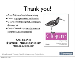 Thank you!
             • CouchDB: http://couchdb.apache.org
             • Clutch: http://github.com/ashafa/clutch
             • ClojureScript: https://github.com/clojure/
                clojurescript
             • Clutch-ClojureScript: http://github.com/
                cemerick/clutch-clojurescript

                                                             snipe book
                   Chas Emerick
            @cemerick http://cemerick.com
                http://snowtide.com


   Chas Emerick: Writing CouchDB Views using ClojureScript
Tuesday, October 11, 2011
 