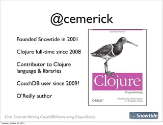 @cemerick
                Founded Snowtide in 2001

                Clojure full-time since 2008

                Contributor to Clojure
                language & libraries

                CouchDB user since 2009?

                O’Reilly author


   Chas Emerick: Writing CouchDB Views using ClojureScript
Tuesday, October 11, 2011
 