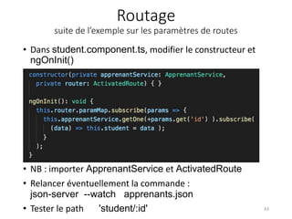 Routage
suite de l’exemple sur les paramètres de routes
• Dans student.component.ts, modifier le constructeur et
ngOnInit()
43
• NB : importer ApprenantService et ActivatedRoute
• Relancer éventuellement la commande :
json-server --watch apprenants.json
• Tester le path 'student/:id'
 
