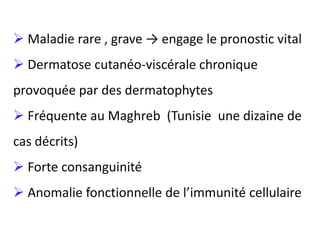  Maladie rare , grave → engage le pronostic vital
 Dermatose cutanéo-viscérale chronique
provoquée par des dermatophytes
 Fréquente au Maghreb (Tunisie une dizaine de
cas décrits)
 Forte consanguinité
 Anomalie fonctionnelle de l’immunité cellulaire
 