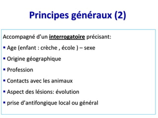 Principes généraux (2)
Accompagné d’un interrogatoire précisant:
 Age (enfant : crèche , école ) – sexe
 Origine géographique
 Profession
 Contacts avec les animaux
 Aspect des lésions: évolution
 prise d’antifongique local ou général
 