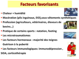 Facteurs favorisants
 Chaleur + humidité
 Macération (plis inguinaux, EIO),sous-vêtements synthétiques
 Profession (agriculteurs, vétérinaires, éleveurs de
bovins…)
 Pratique de certains sports : natation, footing
 Les microtraumatismes
 Les facteurs hormonaux : majorité des teignes
Guérison à la puberté
 Les facteurs immunologiques: immunodépression ,
SIDA, corticothérapie
 