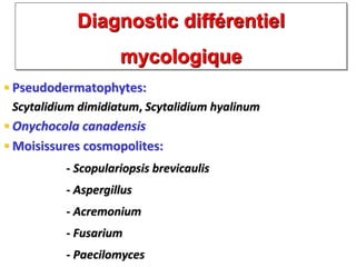 Diagnostic différentiel
mycologique
 Pseudodermatophytes:
Scytalidium dimidiatum, Scytalidium hyalinum
 Onychocola canadensis
 Moisissures cosmopolites:
- Scopulariopsis brevicaulis
- Aspergillus
- Acremonium
- Fusarium
- Paecilomyces
 