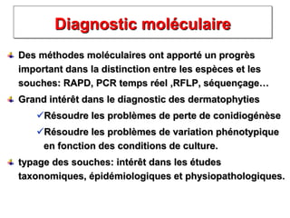 Diagnostic moléculaire
Des méthodes moléculaires ont apporté un progrès
important dans la distinction entre les espèces et les
souches: RAPD, PCR temps réel ,RFLP, séquençage…
Grand intérêt dans le diagnostic des dermatophyties
Résoudre les problèmes de perte de conidiogénèse
Résoudre les problèmes de variation phénotypique
en fonction des conditions de culture.
typage des souches: intérêt dans les études
taxonomiques, épidémiologiques et physiopathologiques.
 