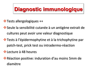 Diagnostic immunologique
Tests allergologiques ++
Seule la sensibilité cutanée à un antigène extrait de
cultures peut avoir une valeur diagnostique
Tests à l’épidermophytine et à la trichophytine par
patch-test, prick test ou intradermo-réaction
Lecture à 48 heures
Réaction positive: induration d’au moins 5mm de
diamètre
 