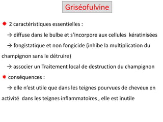  2 caractéristiques essentielles :
→ diffuse dans le bulbe et s’incorpore aux cellules kératinisées
→ fongistatique et non fongicide (inhibe la multiplication du
champignon sans le détruire)
U → associer un Traitement local de destruction du champignon
 conséquences :
→ elle n’est utile que dans les teignes pourvues de cheveux en
activité dans les teignes inflammatoires , elle est inutile
Griséofulvine
 