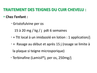 TRAITEMENT DES TEIGNES DU CUIR CHEVELU :
 Chez l’enfant :
 Griséofulvine per os
15 à 20 mg / kg / j pdt 6 semaines
 + Ttt local à un imidazolé en lotion : 1 application/j
 + Rasage au début et après 15 j (rasage se limite à
la plaque si teigne microsporique)
 Terbinafine (Lamisil®), per os, 250mg/j
 