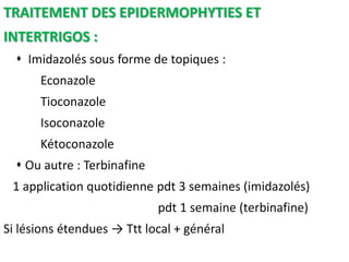 TRAITEMENT DES EPIDERMOPHYTIES ET
INTERTRIGOS :
 Imidazolés sous forme de topiques :
Econazole
Tioconazole
Isoconazole
Kétoconazole
 Ou autre : Terbinafine
1 application quotidienne pdt 3 semaines (imidazolés)
pdt 1 semaine (terbinafine)
Si lésions étendues → Ttt local + général
 