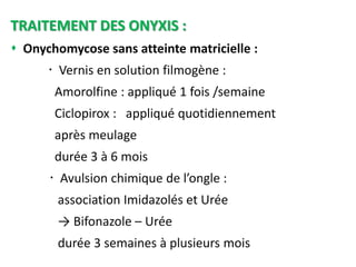 TRAITEMENT DES ONYXIS :
 Onychomycose sans atteinte matricielle :
 Vernis en solution filmogène :
Amorolfine : appliqué 1 fois /semaine
Ciclopirox : appliqué quotidiennement
après meulage
durée 3 à 6 mois
 Avulsion chimique de l’ongle :
association Imidazolés et Urée
→ Bifonazole – Urée
durée 3 semaines à plusieurs mois
 