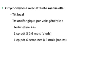  Onychomycose avec atteinte matricielle :
- Ttt local
- Ttt antifongique par voie générale :
Terbinafine +++
1 cp pdt 3 à 6 mois (pieds)
1 cp pdt 6 semaines à 3 mois (mains)
 