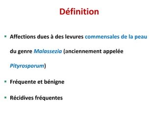 Définition
 Affections dues à des levures commensales de la peau
du genre Malassezia (anciennement appelée
Pityrosporum)
 Fréquente et bénigne
 Récidives fréquentes
 