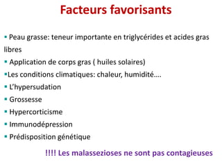  Peau grasse: teneur importante en triglycérides et acides gras
libres
 Application de corps gras ( huiles solaires)
Les conditions climatiques: chaleur, humidité….
 L’hypersudation
 Grossesse
 Hypercorticisme
 Immunodépression
 Prédisposition génétique
Facteurs favorisants
!!!! Les malassezioses ne sont pas contagieuses
 