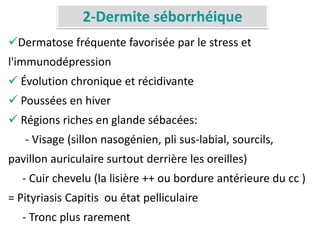 2-Dermite séborrhéique
Dermatose fréquente favorisée par le stress et
l'immunodépression
 Évolution chronique et récidivante
 Poussées en hiver
 Régions riches en glande sébacées:
- Visage (sillon nasogénien, pli sus-labial, sourcils,
pavillon auriculaire surtout derrière les oreilles)
- Cuir chevelu (la lisière ++ ou bordure antérieure du cc )
= Pityriasis Capitis ou état pelliculaire
- Tronc plus rarement
 