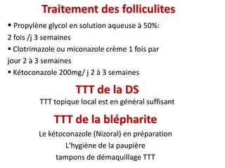 Traitement des folliculites
 Propylène glycol en solution aqueuse à 50%:
2 fois /j 3 semaines
 Clotrimazole ou miconazole crème 1 fois par
jour 2 à 3 semaines
 Kétoconazole 200mg/ j 2 à 3 semaines
TTT de la DS
TTT topique local est en général suffisant
TTT de la blépharite
Le kétoconazole (Nizoral) en préparation
L'hygiène de la paupière
tampons de démaquillage TTT
 