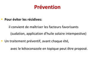 Prévention
 Pour éviter les récidives:
il convient de maîtriser les facteurs favorisants
(sudation, application d'huile solaire intempestive)
 Un traitement préventif, avant chaque été,
avec le kétoconazole en topique peut être proposé.
 