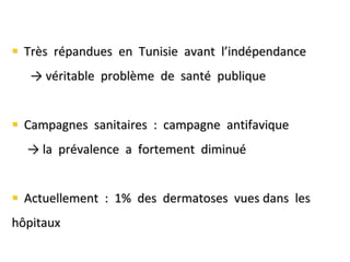  Très répandues en Tunisie avant l’indépendance
→ véritable problème de santé publique
 Campagnes sanitaires : campagne antifavique
→ la prévalence a fortement diminué
 Actuellement : 1% des dermatoses vues dans les
hôpitaux
 