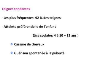 Teignes tondantes
- Les plus fréquentes: 92 % des teignes
- Atteinte préférentielle de l’enfant
(âge scolaire: 4 à 10 – 12 ans )
 Cassure de cheveux
 Guérison spontanée à la puberté
 