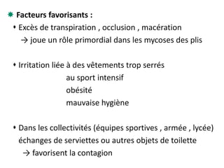  Facteurs favorisants :
 Excès de transpiration , occlusion , macération
→ joue un rôle primordial dans les mycoses des plis
 Irritation liée à des vêtements trop serrés
au sport intensif
obésité
mauvaise hygiène
 Dans les collectivités (équipes sportives , armée , lycée)
échanges de serviettes ou autres objets de toilette
→ favorisent la contagion
 