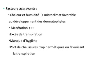  Facteurs aggravants :
 Chaleur et humidité → microclimat favorable
au développement des dermatophytes
 Macération +++
Excès de transpiration
Manque d’hygiène
Port de chaussures trop hermétiques ou favorisant
la transpiration
 