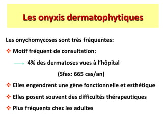 Les onychomycoses sont très fréquentes:
 Motif fréquent de consultation:
4% des dermatoses vues à l’hôpital
(Sfax: 665 cas/an)
 Elles engendrent une gène fonctionnelle et esthétique
 Elles posent souvent des difficultés thérapeutiques
 Plus fréquents chez les adultes
Les onyxis dermatophytiques
 