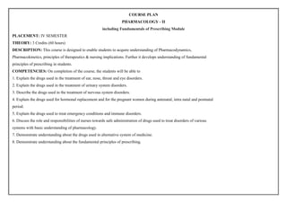 COURSE PLAN
PHARMACOLOGY - II
including Fundamentals of Prescribing Module
PLACEMENT: IV SEMESTER
THEORY: 3 Credits (60 hours)
DESCRIPTION: This course is designed to enable students to acquire understanding of Pharmacodynamics,
Pharmacokinetics, principles of therapeutics & nursing implications. Further it develops understanding of fundamental
principles of prescribing in students.
COMPETENCIES: On completion of the course, the students will be able to
1. Explain the drugs used in the treatment of ear, nose, throat and eye disorders.
2. Explain the drugs used in the treatment of urinary system disorders.
3. Describe the drugs used in the treatment of nervous system disorders.
4. Explain the drugs used for hormonal replacement and for the pregnant women during antenatal, intra natal and postnatal
period.
5. Explain the drugs used to treat emergency conditions and immune disorders.
6. Discuss the role and responsibilities of nurses towards safe administration of drugs used to treat disorders of various
systems with basic understanding of pharmacology.
7. Demonstrate understanding about the drugs used in alternative system of medicine.
8. Demonstrate understanding about the fundamental principles of prescribing.
 