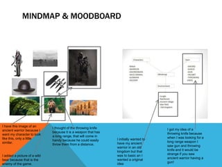 MINDMAP & MOODBOARD
I have this image of an
ancient warrior because I
want my character to look
like this, only a little
similar.
I thought of the throwing knife
because it is a weapon that has
a long range, that will come in
handy because he could easily
throw them from a distance.
I added a picture of a wild
bear because that is the
enemy of the game.
I initially wanted to
have my ancient
warrior in an old
kingdom but that
was to basic an I
wanted a original
idea
I got my idea of a
throwing knife because
when I was looking for a
long range weapon I
saw gun and throwing
knife and it would be
strange if you saw
ancient warrior having a
gun!
 