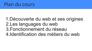 Plan du cours
1.Découverte du web et ses origines
2.Les languages du web
3.Fonctionnement du réseau
4.Identification des métiers du web
 