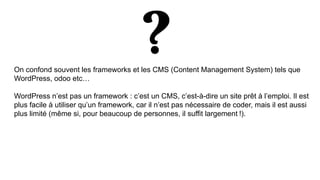 On confond souvent les frameworks et les CMS (Content Management System) tels que
WordPress, odoo etc…
WordPress n’est pas un framework : c’est un CMS, c’est-à-dire un site prêt à l’emploi. Il est
plus facile à utiliser qu’un framework, car il n’est pas nécessaire de coder, mais il est aussi
plus limité (même si, pour beaucoup de personnes, il suffit largement !).
 