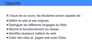 À l’issue de ce cours, les étudiants seront capable de :
●Définir le web et ses origines
●Distinguer les différents langages du Web
●Décrire le fonctionnement du réseau
●Identifier plusieurs métiers du web
●Créer des sites et pages web avec Odoo
Objectifs
 
