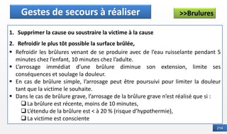 214
>>Brulures
Définition
Gestes de secours à réaliser
1. Supprimer la cause ou soustraire la victime à la cause
2. Refroidir le plus tôt possible la surface brûlée,
▪ Refroidir les brûlures venant de se produire avec de l’eau ruisselante pendant 5
minutes chez l’enfant, 10 minutes chez l’adulte.
▪ L’arrosage immédiat d’une brûlure diminue son extension, limite ses
conséquences et soulage la douleur.
▪ En cas de brûlure simple, l’arrosage peut être poursuivi pour limiter la douleur
tant que la victime le souhaite.
▪ Dans le cas de brûlure grave, l’arrosage de la brûlure grave n’est réalisé que si :
❑La brûlure est récente, moins de 10 minutes,
❑L’étendu de la brûlure est < à 20 % (risque d’hypothermie),
❑La victime est consciente
 