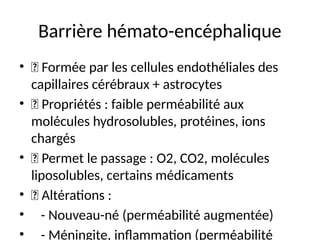Barrière hémato-encéphalique
• 🔹 Formée par les cellules endothéliales des
capillaires cérébraux + astrocytes
• 🔹 Propriétés : faible perméabilité aux
molécules hydrosolubles, protéines, ions
chargés
• 🔹 Permet le passage : O2, CO2, molécules
liposolubles, certains médicaments
• 🔹 Altérations :
• - Nouveau-né (perméabilité augmentée)
• - Méningite, inflammation (perméabilité
 