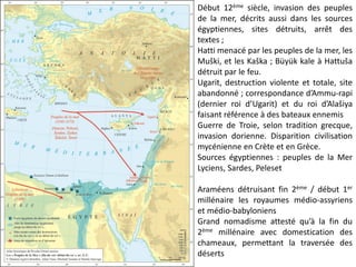Début 12ème siècle, invasion des peuples
de la mer, décrits aussi dans les sources
égyptiennes, sites détruits, arrêt des
textes ;
Hatti menacé par les peuples de la mer, les
Muški, et les Kaška ; Büyük kale à Hattuša
détruit par le feu.
Ugarit, destruction violente et totale, site
abandonné ; correspondance d’Ammu-rapi
(dernier roi d’Ugarit) et du roi d’Alašiya
faisant référence à des bateaux ennemis
Guerre de Troie, selon tradition grecque,
invasion dorienne. Disparition civilisation
mycénienne en Crète et en Grèce.
Sources égyptiennes : peuples de la Mer
Lyciens, Sardes, Peleset
Araméens détruisant fin 2ème / début 1er
millénaire les royaumes médio-assyriens
et médio-babyloniens
Grand nomadisme attesté qu’à la fin du
2ème millénaire avec domestication des
chameaux, permettant la traversée des
déserts
 