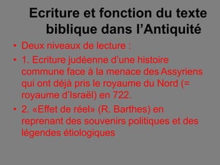 Ecriture et fonction du texte
biblique dans l’Antiquité
• Deux niveaux de lecture :
• 1. Ecriture judéenne d’une histoire
commune face à la menace des Assyriens
qui ont déjà pris le royaume du Nord (=
royaume d’Israël) en 722.
• 2. «Effet de réel» (R. Barthes) en
reprenant des souvenirs politiques et des
légendes étiologiques
 