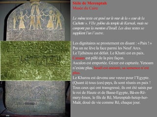 Stèle de Merenptah
Musée du Caire
Le mêmetexte est gravésur lemur dela «courdela
Cachette », VIIe pylône du templedeKarnak, mais ne
comportepas la mention d’Israël. Les deux textes se
suppléent l’un l’autre.
Les dignitaires se prosternent en disant : «Paix !»
Pas un ne lève la face parmi les Neuf Arcs.
Le Tjéhénou est défait. Le Khatti est en paix.
Canaan est pillé de la pire façon.
Ascalon est emportée. Gézer est capturée. Yenoam
n’existe plus. Israël est anéanti, sa semence n’est
plus.
Le Kharou est devenu une veuve pour l’Egypte.
(Quant à) tous (ces) pays, ils sont réunis en paix !
Tous ceux qui ont transgressé, ils ont été saisis par
le roi de Haute et de Basse-Egypte, Bâ-en-Rê-
mery-Imen, le fils de Rê, Merenptah-hetep-her-
Maât, doué de vie comme Rê, chaque jour.
 