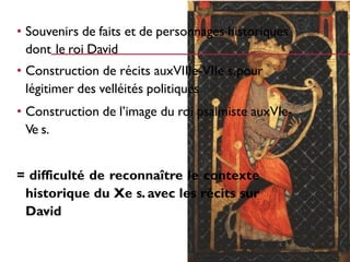 • Souvenirs de faits et de personnages historiques
dont le roi David
• Construction de récits auxVIIIe-VIIe s.pour
légitimer des velléités politiques
• Construction de l’image du roi psalmiste auxVIe-
Ve s.
= difficulté de reconnaître le contexte
historique du Xe s. avec les récits sur
David
 