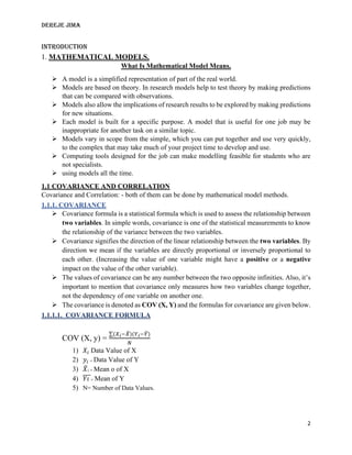 DEREJE JIMA
2
INTRODUCTION
1. MATHEMATICAL MODELS.
What Is Mathematical Model Means.
➢ A model is a simplified representation of part of the real world.
➢ Models are based on theory. In research models help to test theory by making predictions
that can be compared with observations.
➢ Models also allow the implications of research results to be explored by making predictions
for new situations.
➢ Each model is built for a specific purpose. A model that is useful for one job may be
inappropriate for another task on a similar topic.
➢ Models vary in scope from the simple, which you can put together and use very quickly,
to the complex that may take much of your project time to develop and use.
➢ Computing tools designed for the job can make modelling feasible for students who are
not specialists.
➢ using models all the time.
1.1 COVARIANCE AND CORRELATION
Covariance and Correlation: - both of them can be done by mathematical model methods.
1.1.1. COVARIANCE
➢ Covariance formula is a statistical formula which is used to assess the relationship between
two variables. In simple words, covariance is one of the statistical measurements to know
the relationship of the variance between the two variables.
➢ Covariance signifies the direction of the linear relationship between the two variables. By
direction we mean if the variables are directly proportional or inversely proportional to
each other. (Increasing the value of one variable might have a positive or a negative
impact on the value of the other variable).
➢ The values of covariance can be any number between the two opposite infinities. Also, it’s
important to mention that covariance only measures how two variables change together,
not the dependency of one variable on another one.
➢ The covariance is denoted as COV (X, Y) and the formulas for covariance are given below.
1.1.1.1. COVARIANCE FORMULA
COV (X, y) =
∑(𝑋𝑖−𝑋
̅)(𝑌𝑖−𝑌
̅)
𝑁
1) 𝑋𝑖 Data Value of X
2) 𝑦𝑖 = Data Value of Y
3) 𝑋
̅i = Mean o of X
4) 𝑌𝑖
̅̅̅
̅= Mean of Y
5) N= Number of Data Values.
 