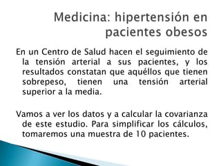 Medicina: hipertensión en pacientes obesosEn un Centro de Salud hacen el seguimiento de la tensión arterial a sus pacientes, y los resultados constatan que aquéllos que tienen sobrepeso, tienen una tensión arterial superior a la media.Vamos a ver los datos y a calcular la covarianza de este estudio. Para simplificar los cálculos, tomaremos una muestra de 10 pacientes.