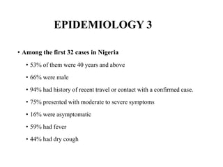 EPIDEMIOLOGY 3
• Among the first 32 cases in Nigeria
• 53% of them were 40 years and above
• 66% were male
• 94% had history of recent travel or contact with a confirmed case.
• 75% presented with moderate to severe symptoms
• 16% were asymptomatic
• 59% had fever
• 44% had dry cough
 