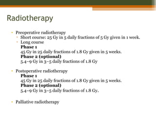Radiotherapy
• Preoperative radiotherapy
▫ Short course: 25 Gy in 5 daily fractions of 5 Gy given in 1 week.
▫ Long course
Phase 1
45 Gy in 25 daily fractions of 1.8 Gy given in 5 weeks.
Phase 2 (optional)
5.4–9 Gy in 3–5 daily fractions of 1.8 Gy
• Postoperative radiotherapy
Phase 1
45 Gy in 25 daily fractions of 1.8 Gy given in 5 weeks.
Phase 2 (optional)
5.4–9 Gy in 3–5 daily fractions of 1.8 Gy.
• Palliative radiotherapy
 