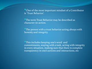•One of the most important mindset of a Contributor
is ‘Trust Behavior’.
•The term Trust Behavior may be described as
character-in-action.
•The person with a trust behavior acting always with
honesty and integrity.
•This includes keeping one’s word and
commitments, staying with a task, acting with integrity
in every situation, making sure that there is complete
transparency in one’s actions and interactions, etc
 