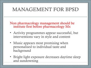 MANAGEMENT FOR BPSD
Non pharmacology management should be
institute first before pharmacology Mx
• Activity programmes appear successful, but
interventions vary in style and content
• Music appears most promising when
personalised to individual taste and
background
• Bright light exposure decreases daytime sleep
and sundowning

 