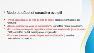• Mode de début et caractère évolutif
• «Avez-vous déjà eu ce type de mal de tête?» (caractère inhabituel ou
habituel);
• «Depuis quand avez-vous ce mal de tête?» (caractère récent ou ancien).
• «En combien de temps la céphalée a atteint son maximum?» (time to peak)
(CCT, caractère brutal, subaiguë ou progressif) ;
• «Comment évolue la douleur depuis son installation?» (caractère
paroxystique ou continu) ;
 