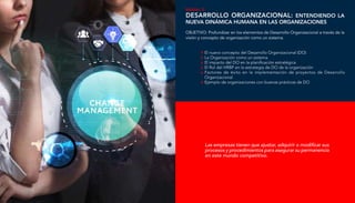 Módulo 3:
Desarrollo Organizacional: Entendiendo la
nueva dinámica humana en las organizaciones
El nuevo concepto del Desarrollo Organizacional (DO)
La Organización como un sistema
El impacto del DO en la planificación estratégica
El Rol del HRBP en la estrategia de DO de la organización
Factores de éxito en la implementación de proyectos de Desarrollo
Organizacional
Ejemplo de organizaciones con buenas prácticas de DO
OBJETIVO: Profundizar en los elementos de Desarrollo Organizacional a través de la
visión y concepto de organización como un sistema.
Las empresas tienen que ajustar, adquirir o modificar sus
procesos y procedimientos para asegurar su permanencia
en este mundo competitivo.
 