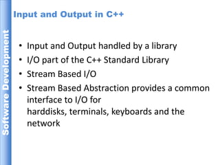 Input and Output in C++Input and Output handled by a libraryI/O part of the C++ Standard LibraryStream Based I/OStream Based Abstraction provides a common interface to I/O for  harddisks, terminals, keyboards and the network 