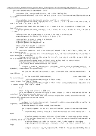8C:my_docsvirtual_machinesvmware_playershared_foldergeneralmultithreading_and_simd_linux.cpp
std::function<bool(void)> simd_search = [&]()
{
//Alignment (SSE - 16 byte SIMD register, AVX 32-byte SIMD register)
const unsigned alignment = 16; //g++ bug with 32-byte ((http://gcc.gnu.org/bugzilla/show_bug.cgi
?id=56787)
//Pre-calculate chunk size (size/8, size/64, size/8^3 ... 1 element(s))
alignas(alignment) int chunk_length[9]{size >> 3, size >> 6, size >> 9, size >> 12, size >> 15,
size >> 18, size >> 21, size >> 24, 1};
//Pre-calculate lower index for lower <= val << upper. N.B This is converted to lower[n]/8,
lower[n]/64 ...
alignas(alignment) int lower_index[8]{0, size, 2 * size, 3 * size, 4 * size, 5 * size, 6 * size,
7 * size};
//Pre-caclulate num of SIMD lanes to allocate to for loop to be vectorised
alignas(alignment) int limits[9]{8, 8, 8, 8, 8, 8, 8, 8, 2};
//Running tally of start of chunk to be searched
alignas(alignment) int offset = 0;
alignas(alignment) int tmp_offset = 0;
//Loop until chunk length is 1 element
for (passes = 0; passes<9; ++passes)
{
//Following lambda is a test to see if hotspots marked "LINE X" and "LINE Y", below, are
due to memory stalls.
//It turns out prefetch does eliminate hotspots X, Y, but adds overhead of its own, so this
search algorithm is unavoidably
//memory-bound unless something along the lines of a heap-ordered array (i.e array is laid
out as a breadth-first n-ary tree) is
//used to convert random access to linear access without need for scatter-gather.
//#pragma omp parallel for //Adds too much overhead
[&]() //Sadly, won't vectorise due to function call
{
unsigned *__restrict__ tmp_ret_val = (unsigned*)__builtin_assume_aligned(&my_array[0],
alignment); //Requirement for autovectorise.
for (int pos = 0; pos<limits[passes]; ++pos) //Loop over SIMD lanes to prefetch data
they will use
{
int tmp = pos*chunk_length[passes]; //Get lower index
for chunk interval
__builtin_prefetch(&my_array[0] + offset + tmp); //See if it
removes hotspot from "LINE X", below
__builtin_prefetch(&my_array[0] + offset + tmp + chunk_length[passes] - 1); //See if
it removes hotspot from "LINE Y", below
}
}();
//Fork: Assign each chunk to an SIMD lane
//N.B. Use lmabda to force vectorisation of loop. Without it, loop is unrolled but SLP not
vectorised. This does autovectorise under g++ 4.8
//N.B. Code has been borken down into painfully simple steps to help autovectoriser and
pinpoint which operations are causing trouble
[&]()
{
unsigned *__restrict__ tmp_ret_val = (unsigned*)__builtin_assume_aligned(&my_array[0],
alignment); //Requirement for autovectorise.
alignas(alignment) int chunk = chunk_length[passes];
for (alignas(alignment) int pos = 0; pos<limits[passes]; ++pos) //Loop over SIMD lanes
{
//Find matching chunk by adding 0 to offset for no-match and chunk address for a
match
alignas(alignment) int tmp = pos*chunk; //Lower index of chunk range without offset
//int tmp=lower_index[pos]>>3; //g++ bug (http://gcc.gnu.org/bugzilla/show_bug.cgi?
id=56787). Can't use 32-byte AVX.
alignas(alignment) int lower_ind = offset + tmp; //Lower index of chunk range
alignas(alignment) int upper_ind = lower_ind + chunk - 1; //Upper index of chunk
range
unsigned lower_val = tmp_ret_val[lower_ind]; //LINE X - Hotspot (eliminated by above
 
